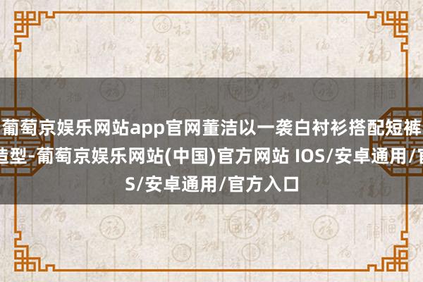 葡萄京娱乐网站app官网董洁以一袭白衬衫搭配短裤的止境造型-葡萄京娱乐网站(中国)官方网站 IOS/安卓通用/官方入口
