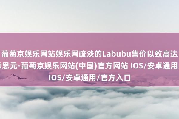 葡萄京娱乐网站娱乐网疏淡的Labubu售价以致高达9500好意思元-葡萄京娱乐网站(中国)官方网站 IOS/安卓通用/官方入口