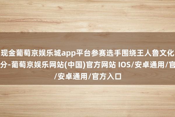 现金葡萄京娱乐城app平台参赛选手围绕王人鲁文化中枢身分-葡萄京娱乐网站(中国)官方网站 IOS/安卓通用/官方入口