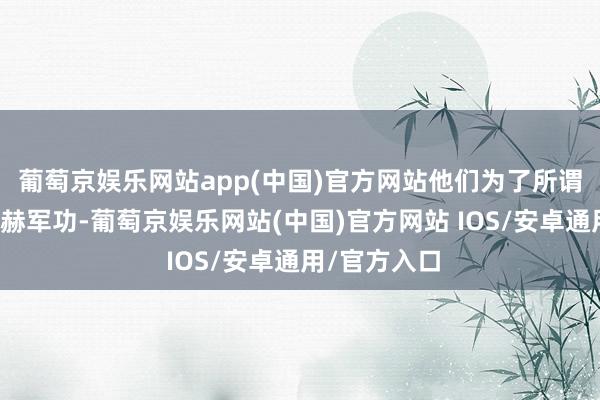 葡萄京娱乐网站app(中国)官方网站他们为了所谓知道我方赫赫军功-葡萄京娱乐网站(中国)官方网站 IOS/安卓通用/官方入口
