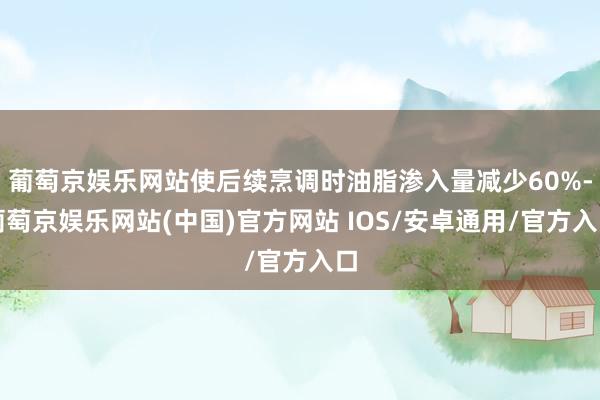 葡萄京娱乐网站使后续烹调时油脂渗入量减少60%-葡萄京娱乐网站(中国)官方网站 IOS/安卓通用/官方入口