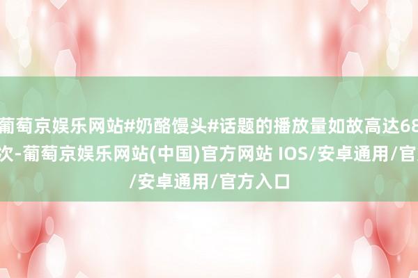 葡萄京娱乐网站#奶酪馒头#话题的播放量如故高达681.1万次-葡萄京娱乐网站(中国)官方网站 IOS/安卓通用/官方入口