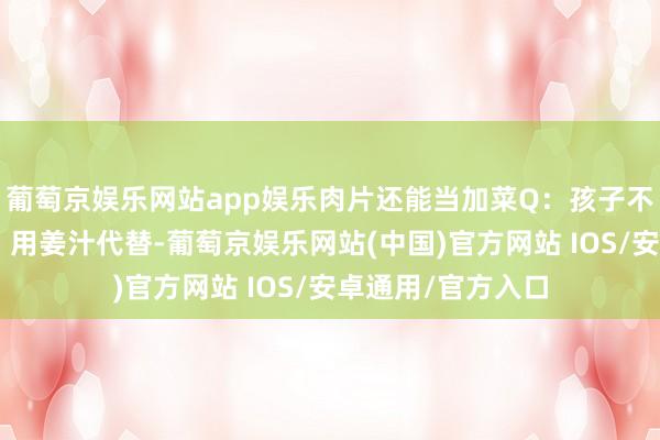 葡萄京娱乐网站app娱乐肉片还能当加菜Q：孩子不吃蒜奈何办？A：用姜汁代替-葡萄京娱乐网站(中国)官方网站 IOS/安卓通用/官方入口