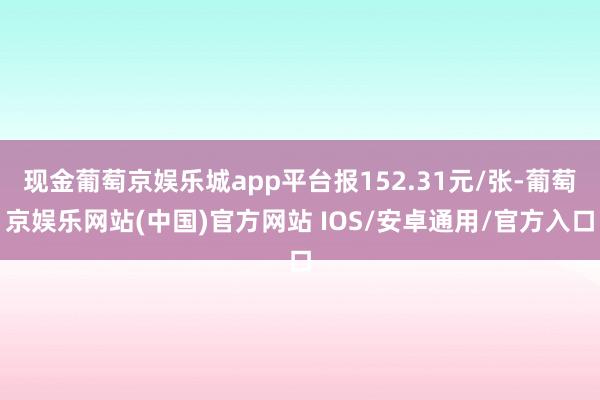 现金葡萄京娱乐城app平台报152.31元/张-葡萄京娱乐网站(中国)官方网站 IOS/安卓通用/官方入口