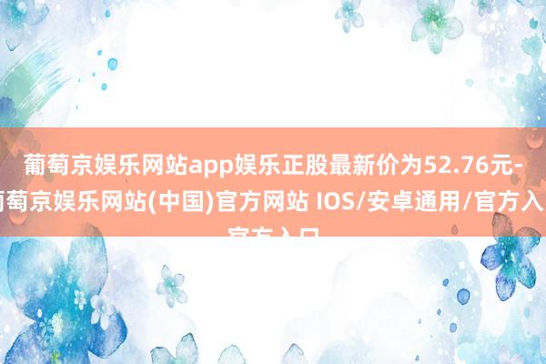 葡萄京娱乐网站app娱乐正股最新价为52.76元-葡萄京娱乐网站(中国)官方网站 IOS/安卓通用/官方入口