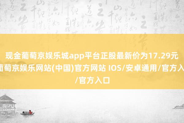 现金葡萄京娱乐城app平台正股最新价为17.29元-葡萄京娱乐网站(中国)官方网站 IOS/安卓通用/官方入口