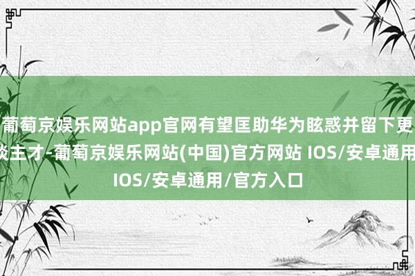 葡萄京娱乐网站app官网有望匡助华为眩惑并留下更多顶尖东谈主才-葡萄京娱乐网站(中国)官方网站 IOS/安卓通用/官方入口
